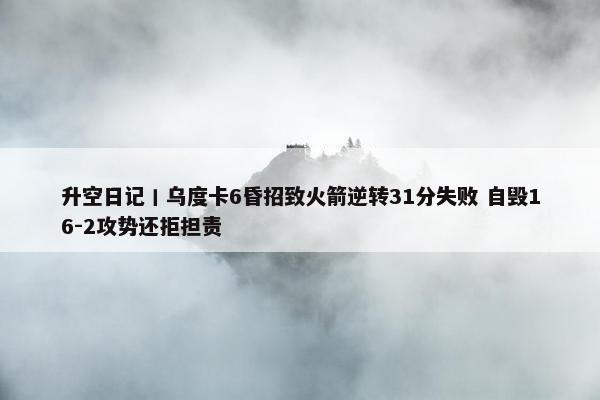 升空日记丨乌度卡6昏招致火箭逆转31分失败 自毁16-2攻势还拒担责