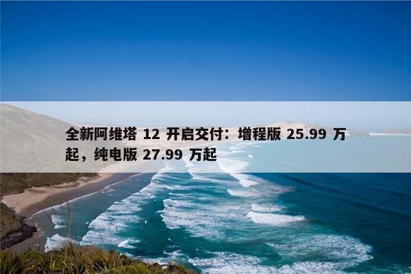 全新阿维塔 12 开启交付：增程版 25.99 万起，纯电版 27.99 万起