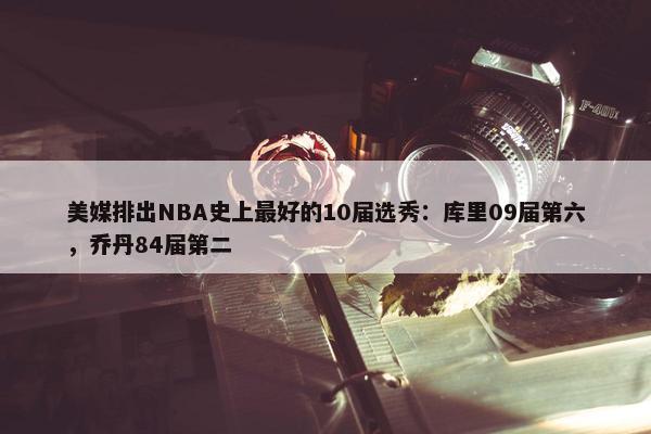 美媒排出NBA史上最好的10届选秀：库里09届第六，乔丹84届第二