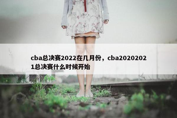 cba总决赛2022在几月份，cba20202021总决赛什么时候开始