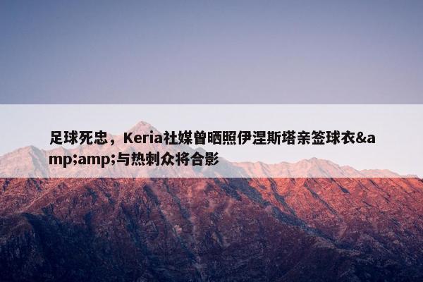 足球死忠，Keria社媒曾晒照伊涅斯塔亲签球衣&amp;与热刺众将合影