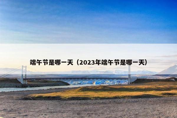 端午节是哪一天（2023年端午节是哪一天）