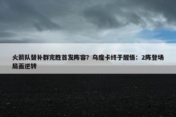 火箭队替补群完胜首发阵容？乌度卡终于醒悟：2阵登场局面逆转