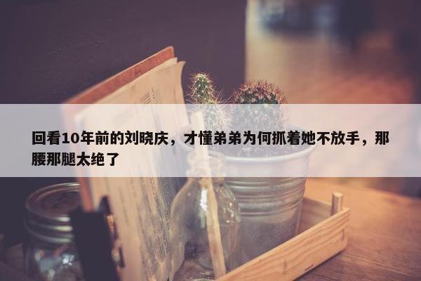 回看10年前的刘晓庆，才懂弟弟为何抓着她不放手，那腰那腿太绝了