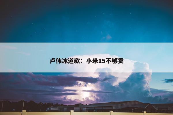 卢伟冰道歉：小米15不够卖