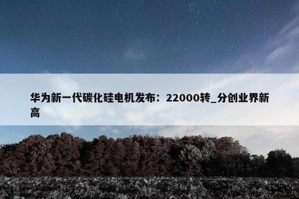 华为新一代碳化硅电机发布：22000转_分创业界新高