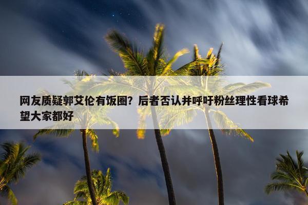 网友质疑郭艾伦有饭圈？后者否认并呼吁粉丝理性看球希望大家都好