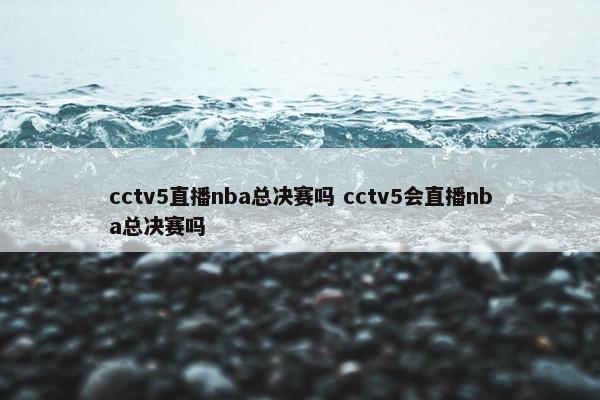 cctv5直播nba总决赛吗 cctv5会直播nba总决赛吗