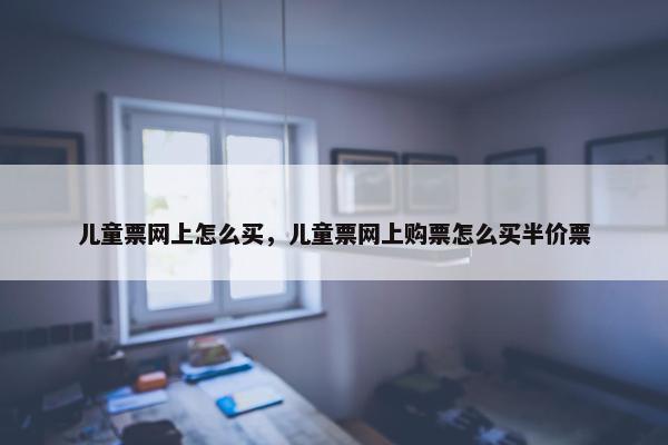 儿童票网上怎么买，儿童票网上购票怎么买半价票