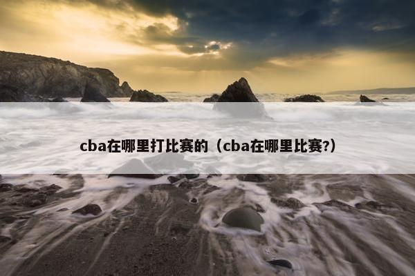 cba在哪里打比赛的（cba在哪里比赛?）