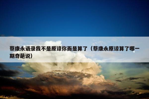 蔡康永语录我不是原谅你而是算了（蔡康永原谅算了哪一期奇葩说）